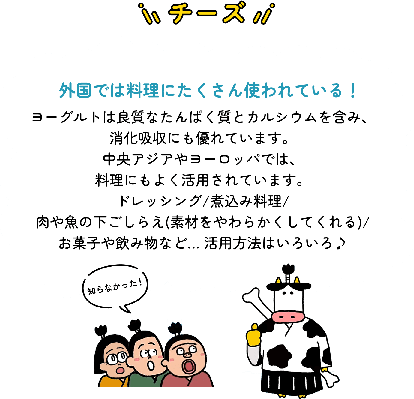 ヨーグルト 外国では料理にたくさん使われている! ヨーグルトは良質なたんぱく質とカルシウムを含み、消化吸収にも優れています。中央アジアやヨーロッパでは、料理にもよく活用されています。ドレッシング/煮込み料理/肉や魚の下ごしらえ(素材をやわらかくしてくれる)/お菓子や飲み物など… 活用方法はいろいろ♪