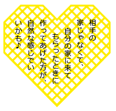 相手の家じゃなくて、自分の家に来てもらったときに作ってあげた方が、自然な感じでいいかも♪