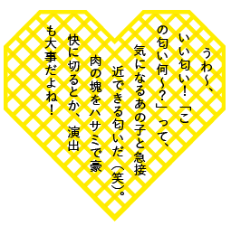うわ～、いい匂い！「この匂い何～？」って、気になるあの子と急接近できる匂いだ（笑）。肉の塊をハサミで豪快に切るとか、演出も大事だよね！