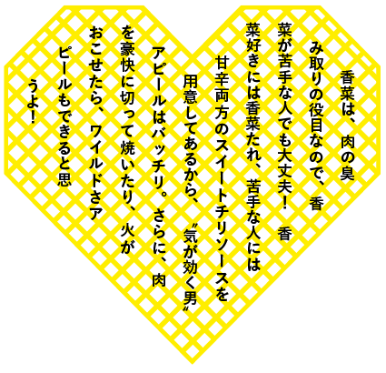 香菜は、肉の臭み取りの役目なので、香菜が苦手な人でも大丈夫！　香菜好きには香菜たれ、苦手な人には甘辛両方のスイートチリソースを用意してあるから、〝気が効く男〟アピールはバッチリ。さらに、肉を豪快に切って焼いたり、火がおこせたら、ワイルドさアピールもできると思うよ！