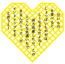 甘いものを食べると、しょっぱいものがほしくなるんだよね！　両方用意したら、この人こんな気遣いもできるんだ～って、ポイントアップすると思うよ！