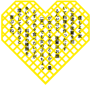 僕もよく家に友達や後輩を招いて料理を作ったりするんだけど、後輩はお腹が空いてるからともかく量（笑）。でも女の子はちょっとずつ色々食べたい子が多いから、料理の種類を増やしてあげると喜ぶよね。