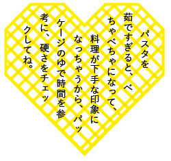 パスタを茹ですぎると、べちゃべちゃになって、料理が下手な印象になっちゃうから、パッケージのゆで時間を参考に、硬さをチェックしてね。