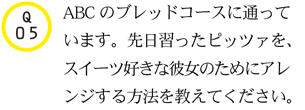 Q05.ABCのブレッドコースに通っています。先日習ったピッツァを、スイーツ好きな彼女のためにアレンジする方法を教えてください。