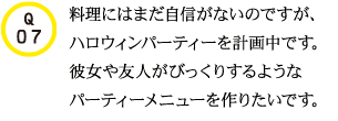 Q07.料理にはまだ自信がないのですが、ハロウィンパーティーを計画中です。彼女や友人がびっくりするようなパーティーメニューを作りたいです。