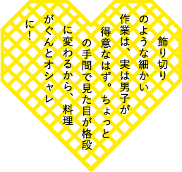 飾り切りのような細かい作業は、実は男子が得意なはず。ちょっとの手間で見た目が格段に変わるから、料理がぐんとオシャレに！