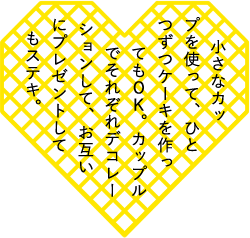 小さなカップを使って、ひとつずつケーキを作ってもＯＫ。カップルでそれぞれデコレーションして、お互いにプレゼントしてもステキ。