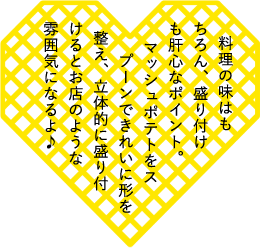 料理の味はもちろん、盛り付けも肝心なポイント。マッシュポテトをスプーンできれいに形を整え、立体的に盛り付けるとお店のような雰囲気になるよ♪