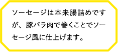 ソーセージは本来腸詰めですが、豚バラ肉で巻くことでソーセージ風に仕上げます。