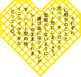それぞれに相手のことを思ってチュロスをハート形にしましょう。型崩れしないように、揚げ油にはクッキングシートのまま入れます。ハート型の他、イニシャルをかたどっても◎。
