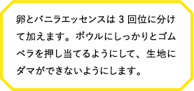 卵とバニラエッセンスは3回位に分けて加えます。ボウルにしっかりとゴムベラを押し当てるようにして、生地にダマができないようにします。