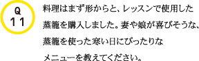Q11.料理はまず形からと、レッスンで使用した蒸籠を購入しました。妻や娘が喜びそうな、蒸籠を使った寒い日にぴったりなメニューを教えてください。