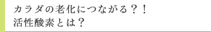 カラダの老化につながる?!活性酸素とは?