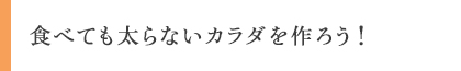 食べても太らないカラダを作ろう!